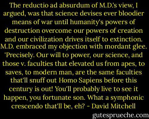 The reductio ad absurdum of M.D.'s view, I argued, was that science devises ever bloodier means of war until humanity's powers of destruction overcome our powers of creation and our civilization drives itself to extinction. M.D. embraced my objection with mordant glee. 'Precisely. Our will to power, our science, and those v. faculties that elevated us from apes, to saves, to modern man, are the same faculties that'll snuff out Homo Sapiens before this century is out! You'll probably live to see it happen, you fortunate son. What a symphonic crescendo that'll be, eh? - David Mitchell