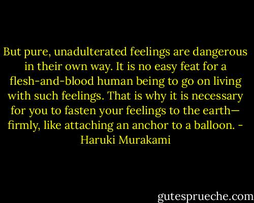 But pure, unadulterated feelings are dangerous in their own way. It is no easy feat for a flesh-and-blood human being to go on living with such feelings. That is why it is necessary for you to fasten your feelings to the earth— firmly, like attaching an anchor to a balloon. - Haruki Murakami
