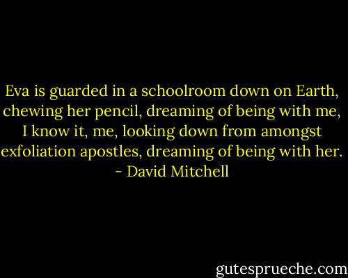 Eva is guarded in a schoolroom down on Earth, chewing her pencil, dreaming of being with me, I know it, me, looking down from amongst exfoliation apostles, dreaming of being with her. - David Mitchell