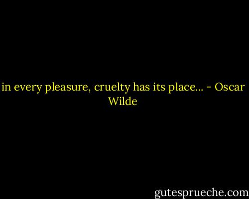 in every pleasure, cruelty has its place... - Oscar Wilde