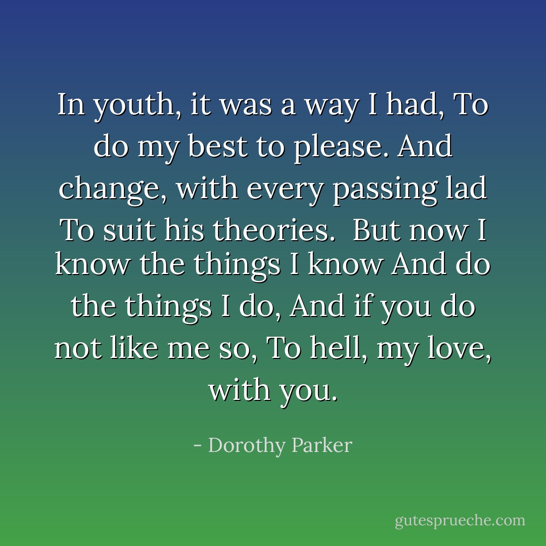 In youth, it was a way I had,<br />To do my best to please.<br />And change, with every passing lad<br />To suit his theories.<br /><br />But now I know the things I know<br />And do the things I do,<br />And if you do not like me so,<br />To hell, my love, with you. - Dorothy Parker