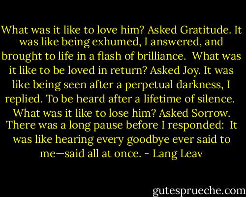 What was it like to love him? Asked Gratitude.<br />It was like being exhumed, I answered, and brought to life in a flash of brilliance.<br /><br />What was it like to be loved in return? Asked Joy.<br />It was like being seen after a perpetual darkness, I replied. To be heard after a lifetime of silence.<br /><br />What was it like to lose him? Asked Sorrow. There was a long pause before I responded:<br /><br />It was like hearing every goodbye ever said to me—said all at once. - Lang Leav