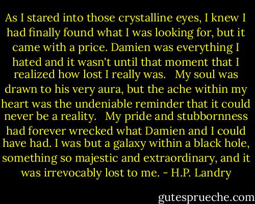 As I stared into those crystalline eyes, I knew I had finally found what I was looking for, but it came with a price. Damien was everything I hated and it wasn't until that moment that I realized how lost I really was. <br /><br />My soul was drawn to his very aura, but the ache within my heart was the undeniable reminder that it could never be a reality. <br /><br />My pride and stubbornness had forever wrecked what Damien and I could have had. I was but a galaxy within a black hole, something so majestic and extraordinary, and it was irrevocably lost to me. - H.P. Landry
