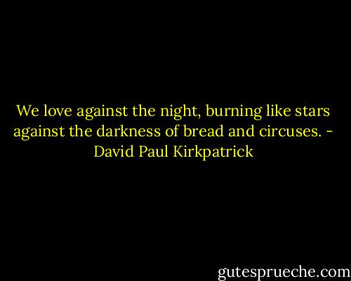 We love against the night, burning like stars against the darkness of bread and circuses. - David Paul Kirkpatrick
