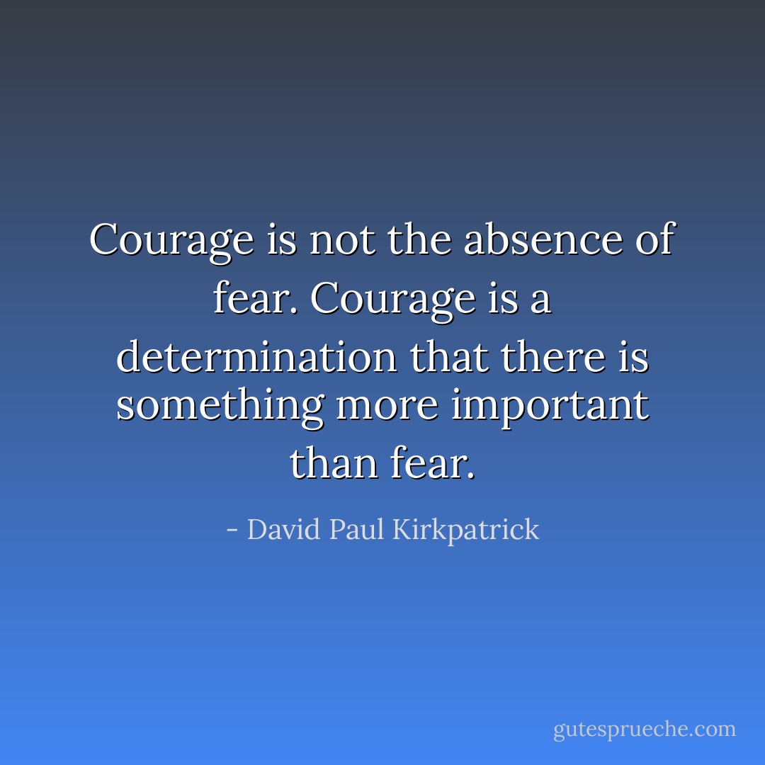 Courage is not the absence of fear. Courage is a determination that there is something more important than fear. - David Paul Kirkpatrick