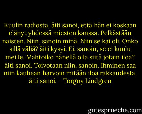 Kuulin radiosta, äiti sanoi, että hän ei koskaan elänyt yhdessä miesten kanssa. Pelkästään naisten.<br />Niin, sanoin minä. Niin se kai oli.<br />Onko sillä väliä? äiti kysyi.<br />Ei, sanoin, se ei kuulu meille.<br />Mahtoiko hänellä olla siitä jotain iloa? äiti sanoi.<br />Toivotaan niin, sanoin.<br />Ihminen saa niin kauhean harvoin mitään iloa rakkaudesta, äiti sanoi. - Torgny Lindgren