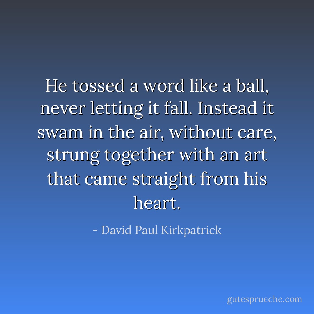 He tossed a word like a ball, never letting it fall. Instead it swam in the air, without care, strung together with an art that came straight from his heart. - David Paul Kirkpatrick