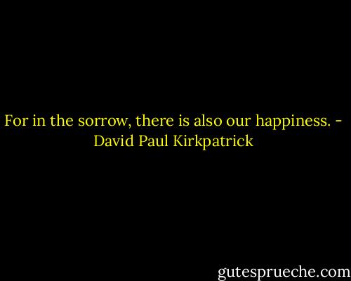 For in the sorrow, there is also our happiness. - David Paul Kirkpatrick