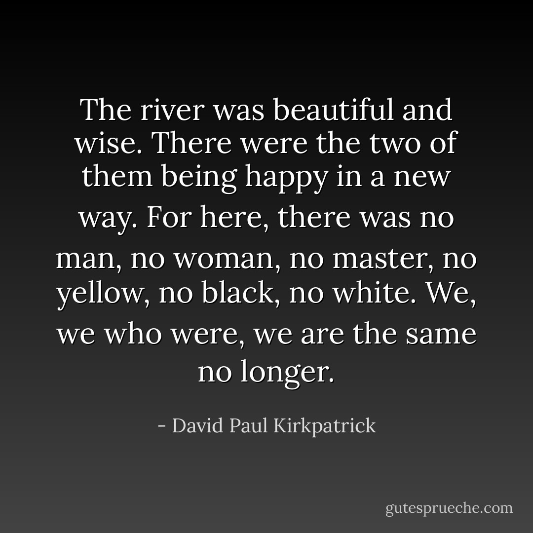 The river was beautiful and wise. There were the two of them being happy in a new way. For here, there was no man, no woman, no master, no yellow, no black, no white. We, we who were, we are the same no longer. - David Paul Kirkpatrick