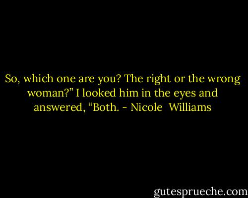 So, which one are you? The right or the wrong woman?”<br />I looked him in the eyes and answered, “Both. - Nicole  Williams