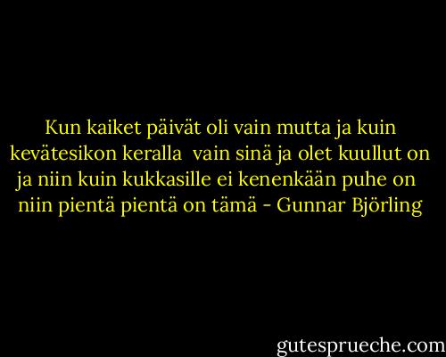 Kun kaiket päivät<br />oli vain<br />mutta<br />ja kuin kevätesikon keralla<br /><br />vain sinä ja olet kuullut<br />on<br />ja niin kuin kukkasille<br />ei kenenkään puhe on<br /><br />niin pientä pientä on<br />tämä - Gunnar Björling