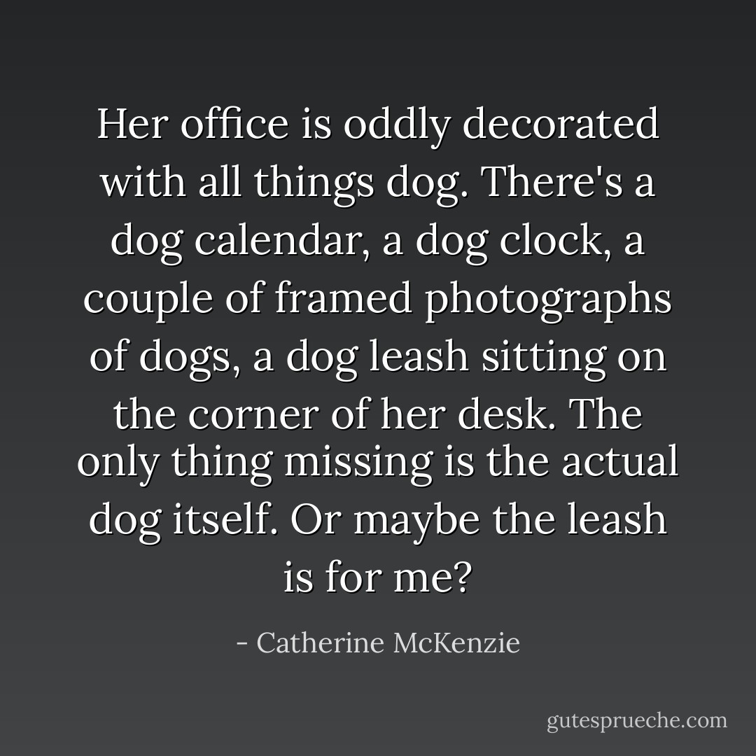 Her office is oddly decorated with all things dog. There's a dog calendar, a dog clock, a couple of framed photographs of dogs, a dog leash sitting on the corner of her desk. The only thing missing is the actual dog itself. Or maybe the leash is for me? - Catherine McKenzie