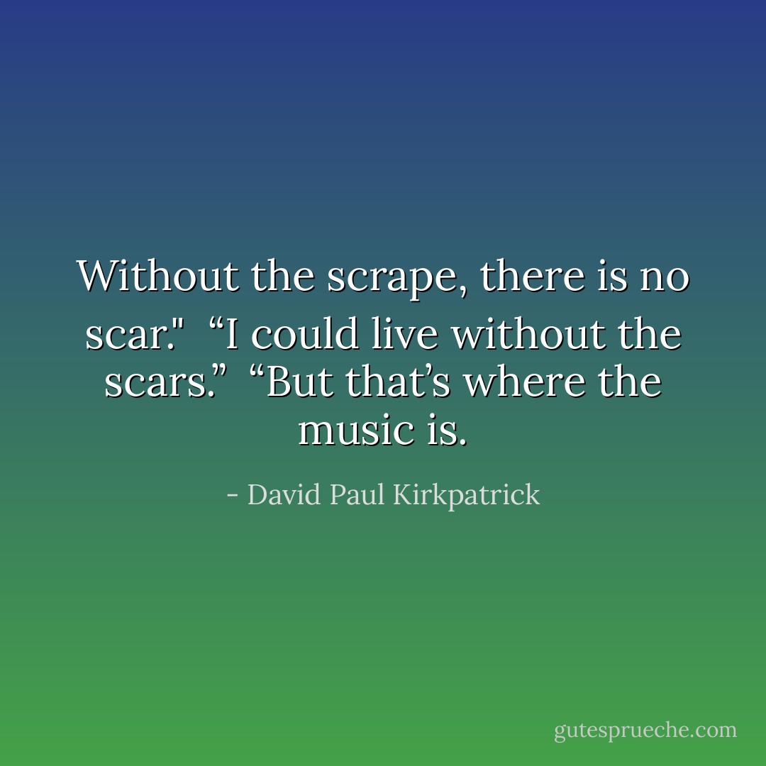 Without the scrape, there is no scar."<br /><br />“I could live without the scars.”<br /><br />“But that’s where the music is. - David Paul Kirkpatrick