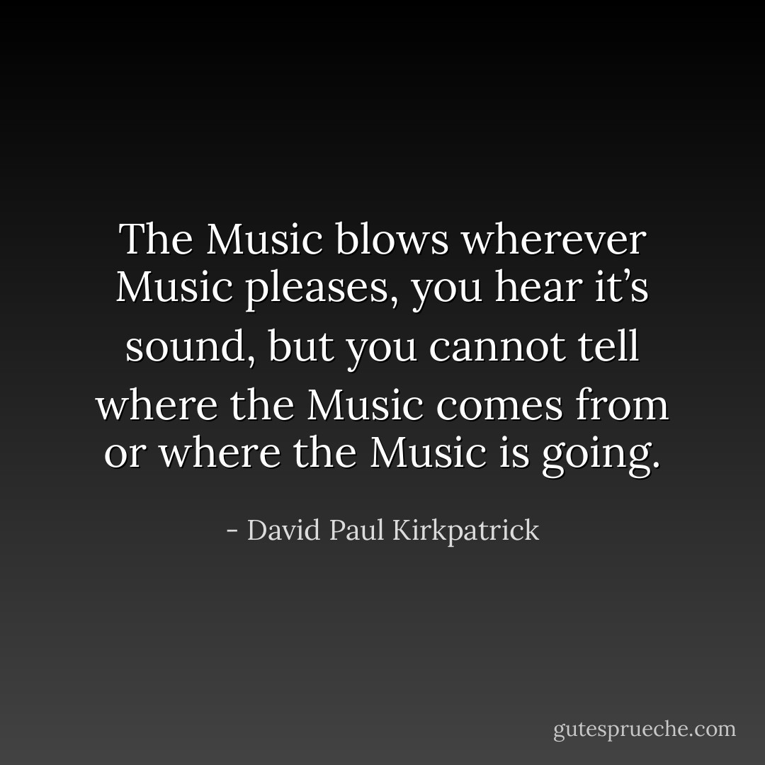 The Music blows wherever Music pleases, you hear it’s sound, but you cannot tell where the Music comes from or where the Music is going. - David Paul Kirkpatrick
