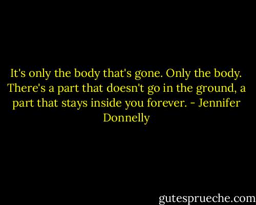 It's only the body that's gone. Only the body. There's a part that doesn't go in the ground, a part that stays inside you forever. - Jennifer Donnelly