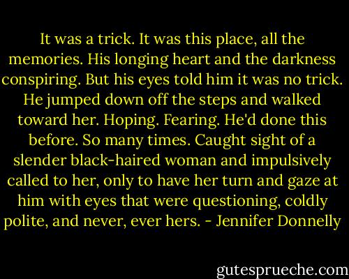 It was a trick. It was this place, all the memories. His longing heart and the darkness conspiring. But his eyes told him it was no trick. He jumped down off the steps and walked toward her. Hoping. Fearing. He'd done this before. So many times. Caught sight of a slender black-haired woman and impulsively called to her, only to have her turn and gaze at him with eyes that were questioning, coldly polite, and never, ever hers. - Jennifer Donnelly