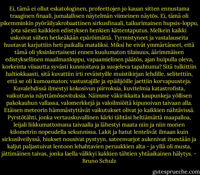 Ei, tämä ei ollut eskatologinen, profeettojen jo kauan sitten ennustama traaginen finaali, jumalallisen näytelmän viimeinen näytös. Ei, tämä oli pikemminkin pyöräilyakrobaattinen sirkusfinaali, taikurimainen hupsis-loppu, jota säesti kaikkien edistyksen henkien kättentaputus. Melkein kaikki uskoivat siihen hetkeäkään epäröimättä. Tyrmistyneet ja vastalauseita huutavat karjuttiin heti paikalla mataliksi. Miksi he eivät ymmärtäneet, että tämä oli yksinkertaisesti ennen kuulumaton tilaisuus, äärimmäisen edistyksellinen maailmanloppu, vapaamielinen päätös, ajan huipulla oleva, korkeinta viisautta syvästi kunnioitava ja suojeleva tapahtuma? Sitä tulkittiin haltiokkaasti, sitä kuvattiin irti reväistyille muistikirjan lehdille, selitettiin, että se oli kumoamaton; vastustajille ja epäilijöille jaettiin korvapuusteja. Kuvalehdissä ilmestyi kokosivun piirroksia, kuvitelmia katastrofista, vaikuttavia näyttämösovituksia. Näimme väkirikkaita kaupunkeja yöllisen pakokauhun vallassa, valomerkkejä ja valoilmiöitä kipunoivan taivaan alla. Etäisen meteorin hämmästyttävät vaikutukset olivat jo kaikkien nähtävissä. Pyrstötähti, jonka vertauskuvallinen kärki tähtäsi heltiämättä maapalloa, leijali liikkumattomana taivaalla ja lähestyi maata niin ja niin monen kilometrin nopeudella sekunnissa. Lakit ja hatut lentelivät ilmaan kuin sirkusilveilyssä, hiukset nousivat pystyyn, sateenvarjot aukenivat itsestään ja kaljut paljastuivat lentoon lehahtavien peruukkien alta - ja yllä oli musta, jättimäinen taivas, jonka laella välkkyi kakkien tähtien yhtäaikainen hälytys. - Bruno Schulz