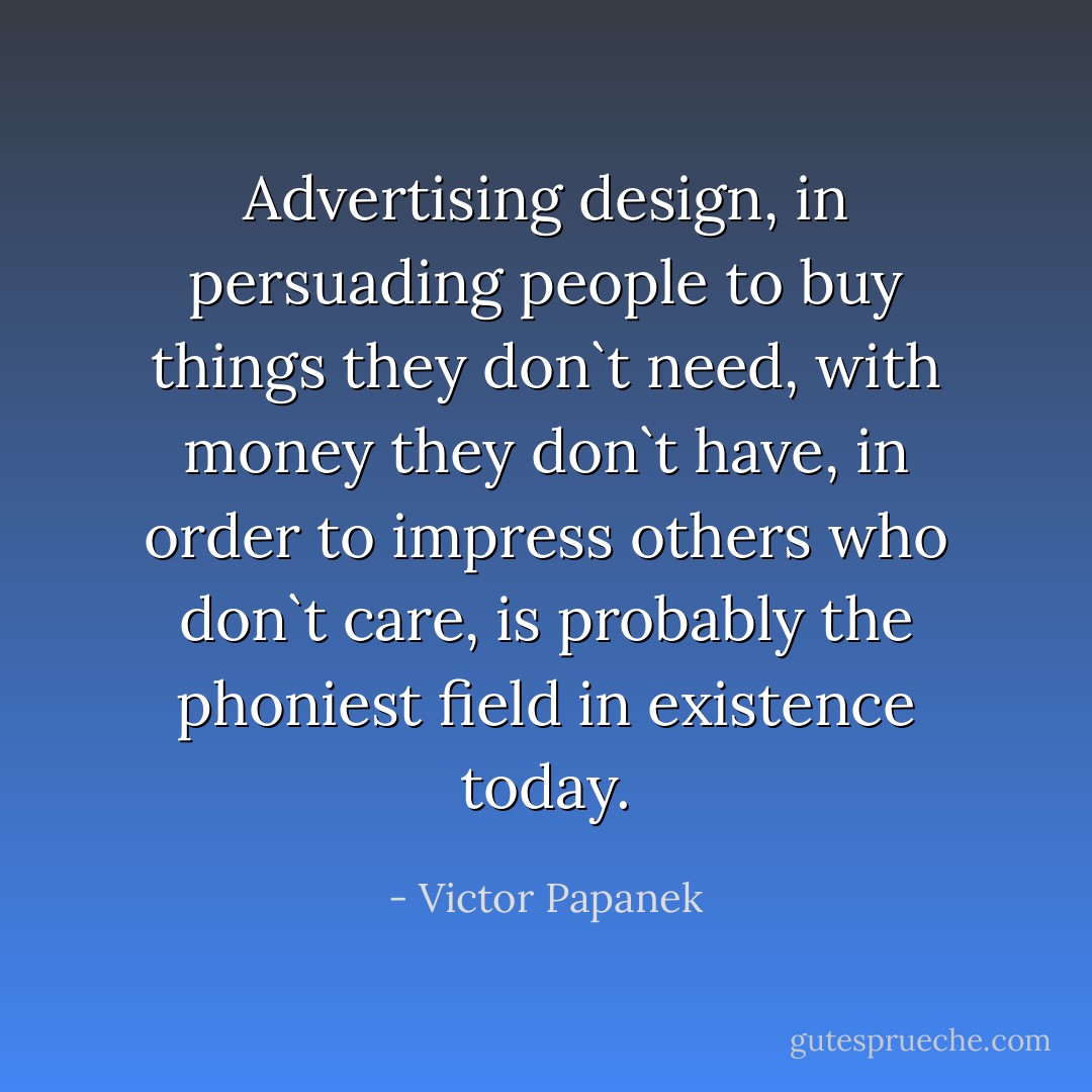 Advertising design, in persuading people to buy things they don`t need, with money they don`t have, in order to impress others who don`t care, is probably the phoniest field in existence today. - Victor Papanek