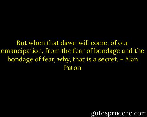 But when that dawn will come, of our emancipation, from the fear of bondage and the bondage of fear, why, that is a secret. - Alan Paton