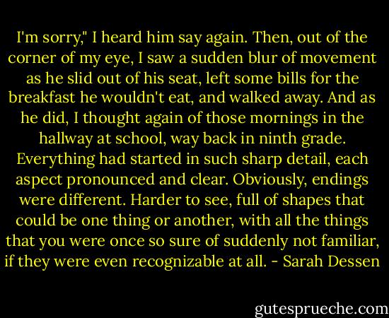 I'm sorry," I heard him say again. Then, out of the corner of my eye, I saw a sudden blur of movement as he slid out of his seat, left some bills for the breakfast he wouldn't eat, and walked away. And as he did, I thought again of those mornings in the hallway at school, way back in ninth grade. Everything had started in such sharp detail, each aspect pronounced and clear. Obviously, endings were different. Harder to see, full of shapes that could be one thing or another, with all the things that you were once so sure of suddenly not familiar, if they were even recognizable at all. - Sarah Dessen