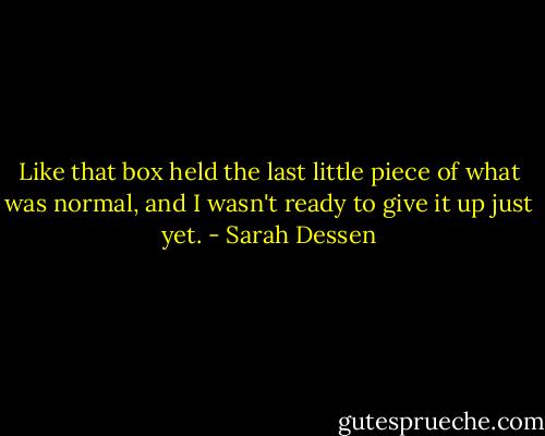 Like that box held the last little piece of what was normal, and I wasn't ready to give it up just yet. - Sarah Dessen