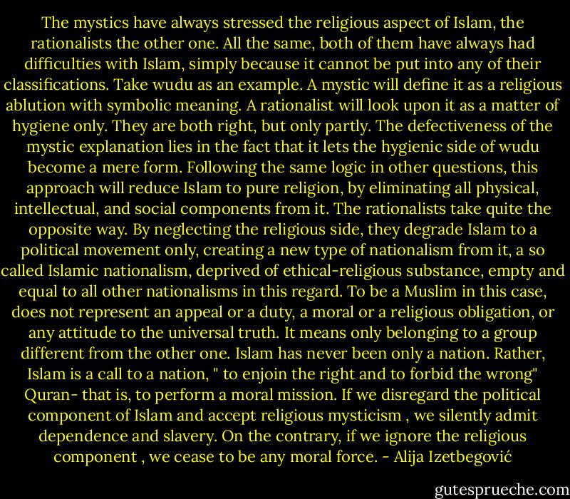 The mystics have always stressed the religious aspect of Islam, the rationalists the other one. All the same, both of them have always had difficulties with Islam, simply because it cannot be put into any of their classifications. Take wudu as an example. A mystic will define it as a religious ablution with symbolic meaning. A rationalist will look upon it as a matter of hygiene only. They are both right, but only partly. The defectiveness of the mystic explanation lies in the fact that it lets the hygienic side of wudu become a mere form. Following the same logic in other questions, this approach will reduce Islam to pure religion, by eliminating all physical, intellectual, and social components from it. The rationalists take quite the opposite way. By neglecting the religious side, they degrade Islam to a political movement only, creating a new type of nationalism from it, a so called Islamic nationalism, deprived of ethical-religious substance, empty and equal to all other nationalisms in this regard. To be a Muslim in this case, does not represent an appeal or a duty, a moral or a religious obligation, or any attitude to the universal truth. It means only belonging to a group different from the other one. Islam has never been only a nation. Rather, Islam is a call to a nation, " to enjoin the right and to forbid the wrong" Quran- that is, to perform a moral mission. If we disregard the political component of Islam and accept religious mysticism , we silently admit dependence and slavery. On the contrary, if we ignore the religious component , we cease to be any moral force. - Alija Izetbegović