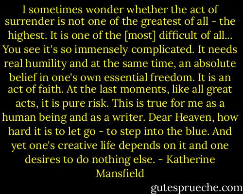 I sometimes wonder whether the act of surrender is not one of the greatest of all - the highest. It is one of the [most] difficult of all... You see it's so immensely complicated. It needs real humility and at the same time, an absolute belief in one's own essential freedom. It is an act of faith. At the last moments, like all great acts, it is pure risk. This is true for me as a human being and as a writer. Dear Heaven, how hard it is to let go - to step into the blue. And yet one's creative life depends on it and one desires to do nothing else. - Katherine Mansfield
