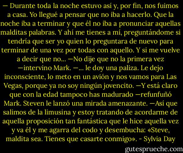 — Durante toda la noche estuvo así y, por fin, nos fuimos a casa. Yo llegué a pensar que no iba a hacerlo. Que la noche iba a terminar y que él no iba a pronunciar aquellas malditas palabras. Y ahí me tienes a mí, preguntándome si tendría que ser yo quien lo preguntara de nuevo para terminar de una vez por todas con aquello. Y si me vuelve a decir que no...<br />—No dije que no la primera vez —intervino Mark.<br />—... le doy una paliza. Le dejo inconsciente, lo meto en un avión y nos vamos para Las Vegas, porque ya no soy ningún jovencito.<br />—Y está claro que con la edad tampoco has madurado —refunfuñó Mark.<br />Steven le lanzó una mirada amenazante.<br />—Así que salimos de la limusina y estoy tratando de acordarme de aquella proposición tan fantástica que le hice aquella vez y va él y me agarra del codo y desembucha: «Steve, maldita sea. Tienes que casarte conmigo». - Sylvia Day
