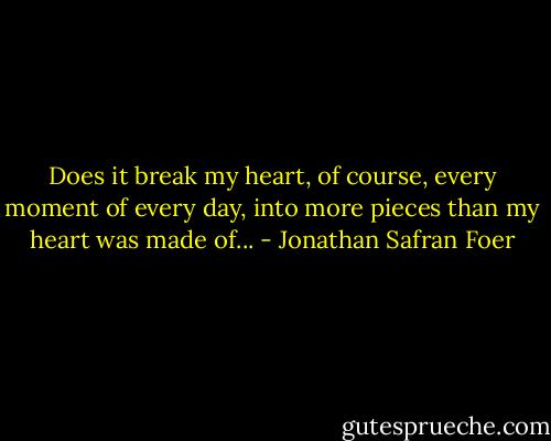 Does it break my heart, of course, every moment of every day, into more pieces than my heart was made of... - Jonathan Safran Foer