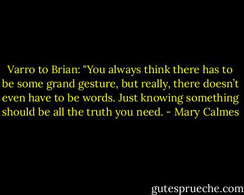 Varro to Brian: "You always think there has to be some grand gesture, but really, there doesn’t even have to be words. Just knowing something should be all the truth you need. - Mary Calmes