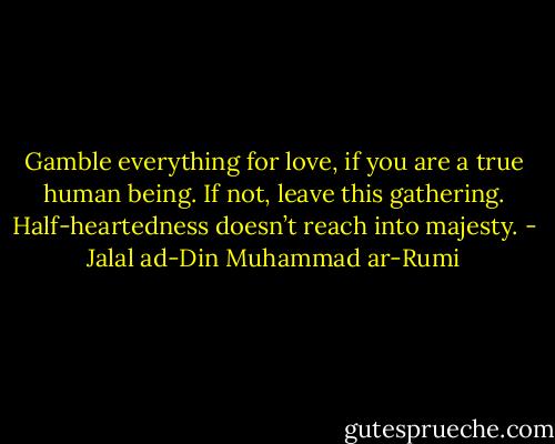 Gamble everything for love, if you are a true human being. If not, leave this gathering. Half-heartedness doesn’t reach into majesty. - Jalal ad-Din Muhammad ar-Rumi