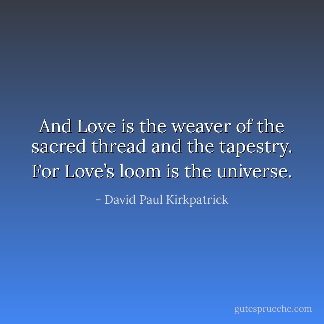 And Love is the weaver of the sacred thread and the tapestry. For Love’s loom is the universe. - David Paul Kirkpatrick