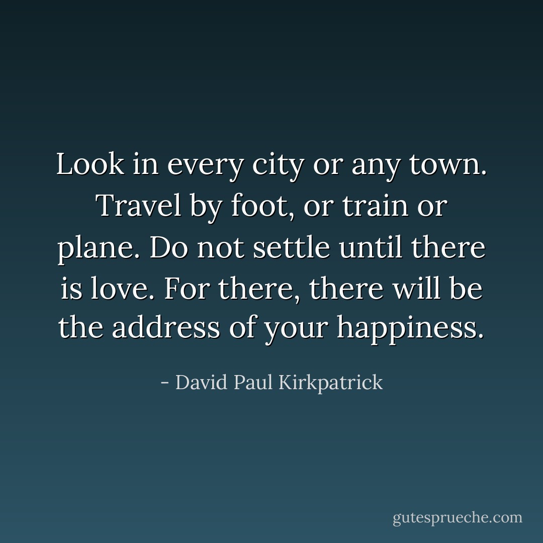 Look in every city or any town. Travel by foot, or train or plane. Do not settle until there is love. For there, there will be the address of your happiness. - David Paul Kirkpatrick