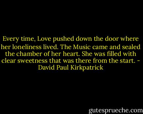 Every time, Love pushed down the door where her loneliness lived. The Music came and sealed the chamber of her heart. She was filled with clear sweetness that was there from the start. - David Paul Kirkpatrick
