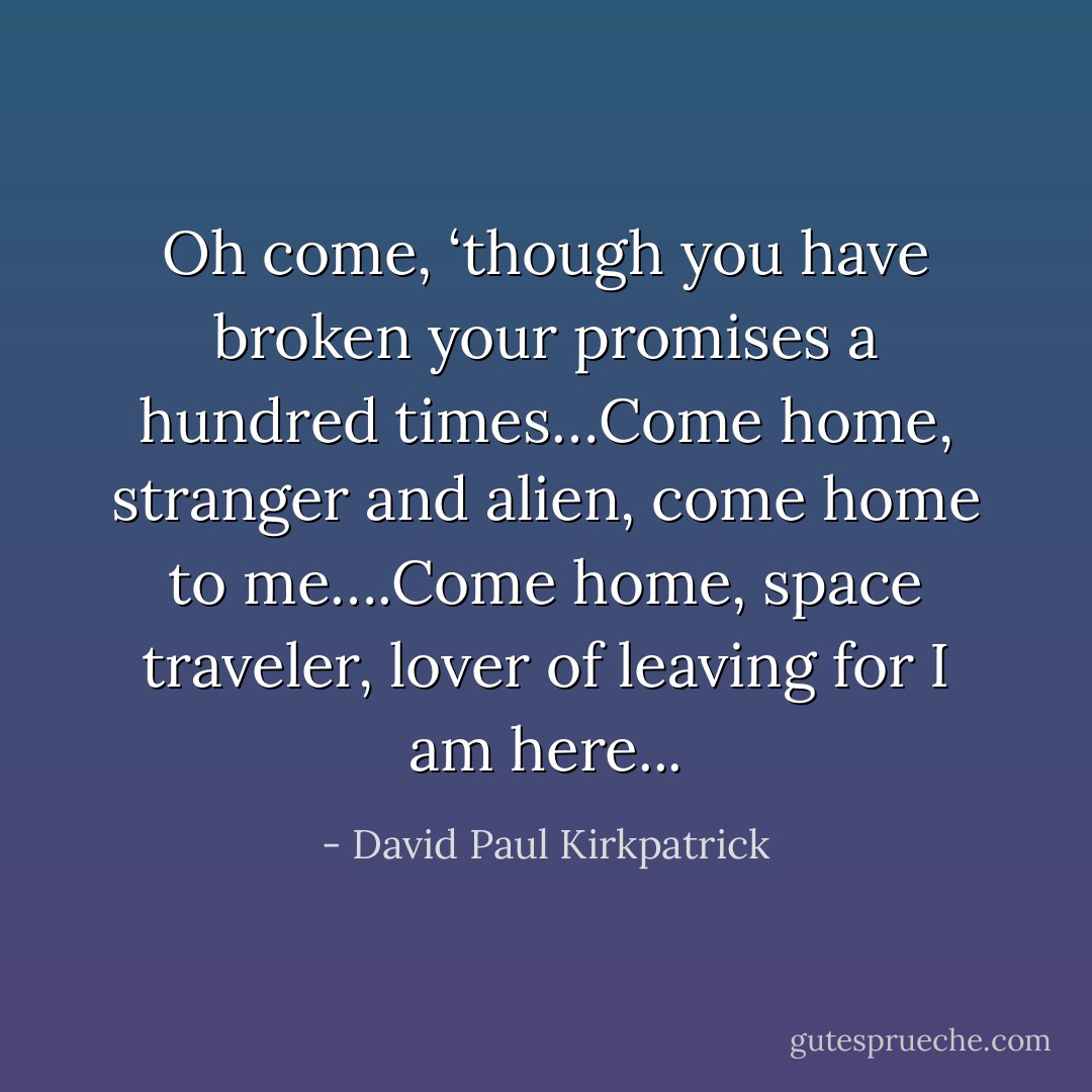 Oh come, ‘though you have broken your promises a hundred times…Come home, stranger and alien, come home to me….Come home, space traveler, lover of leaving for I am here... - David Paul Kirkpatrick