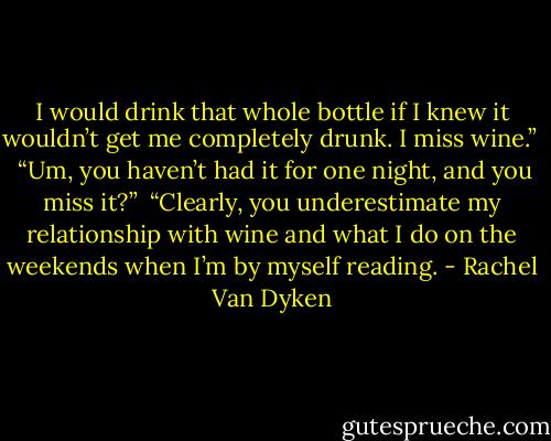 I would drink that whole bottle if I knew it wouldn’t get me completely drunk. I miss wine.” <br /><br />“Um, you haven’t had it for one night, and you miss it?”<br /><br />“Clearly, you underestimate my relationship with wine and what I do on the weekends when I’m by myself reading. - Rachel Van Dyken