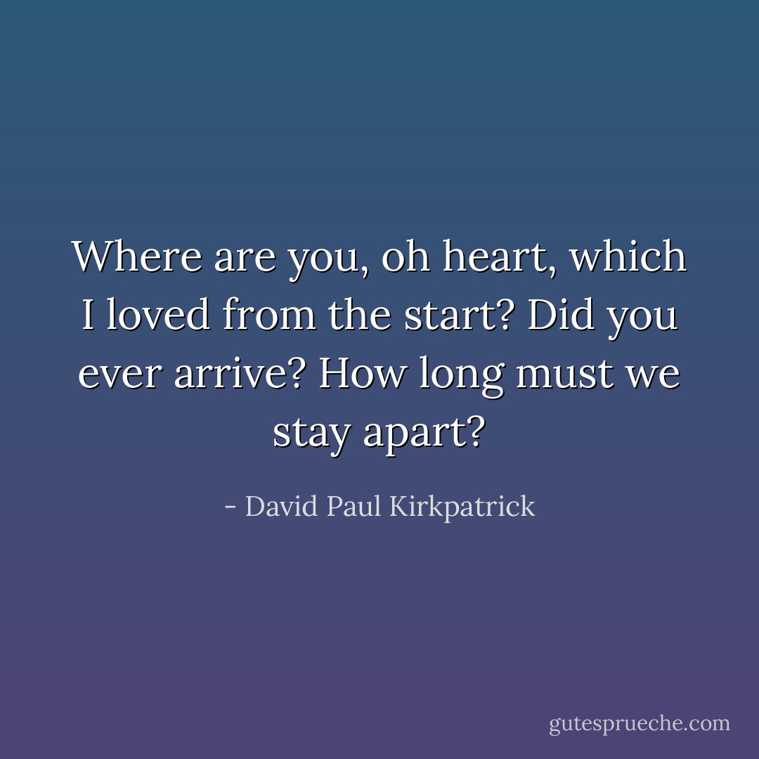 Where are you, oh heart, which I loved from the start? Did you ever arrive? How long must we stay apart? - David Paul Kirkpatrick