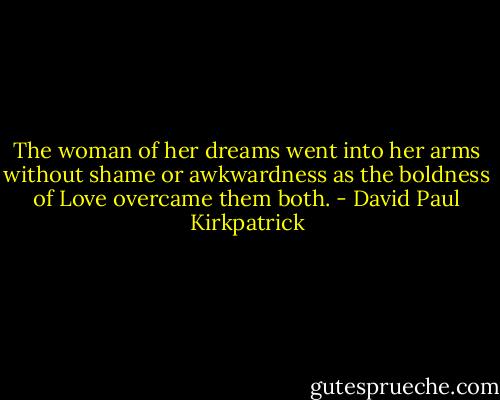 The woman of her dreams went into her arms without shame or awkwardness as the boldness of Love overcame them both. - David Paul Kirkpatrick