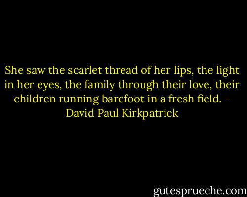 She saw the scarlet thread of her lips, the light in her eyes, the family through their love, their children running barefoot in a fresh field. - David Paul Kirkpatrick