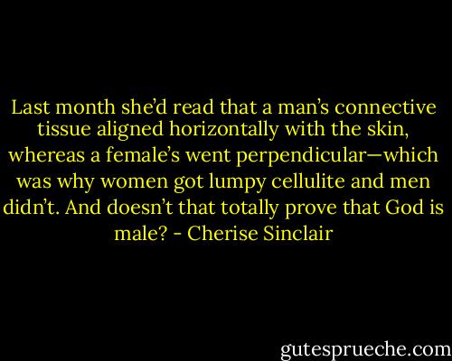 Last month she’d read that a man’s connective tissue aligned horizontally with the skin, whereas a female’s went perpendicular—which was why women got lumpy cellulite and men didn’t. And doesn’t that totally prove that God is male? - Cherise Sinclair