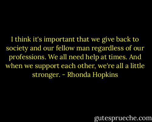 I think it's important that we give back to society and our fellow man regardless of our professions. We all need help at times. And when we support each other, we're all a little stronger. - Rhonda Hopkins