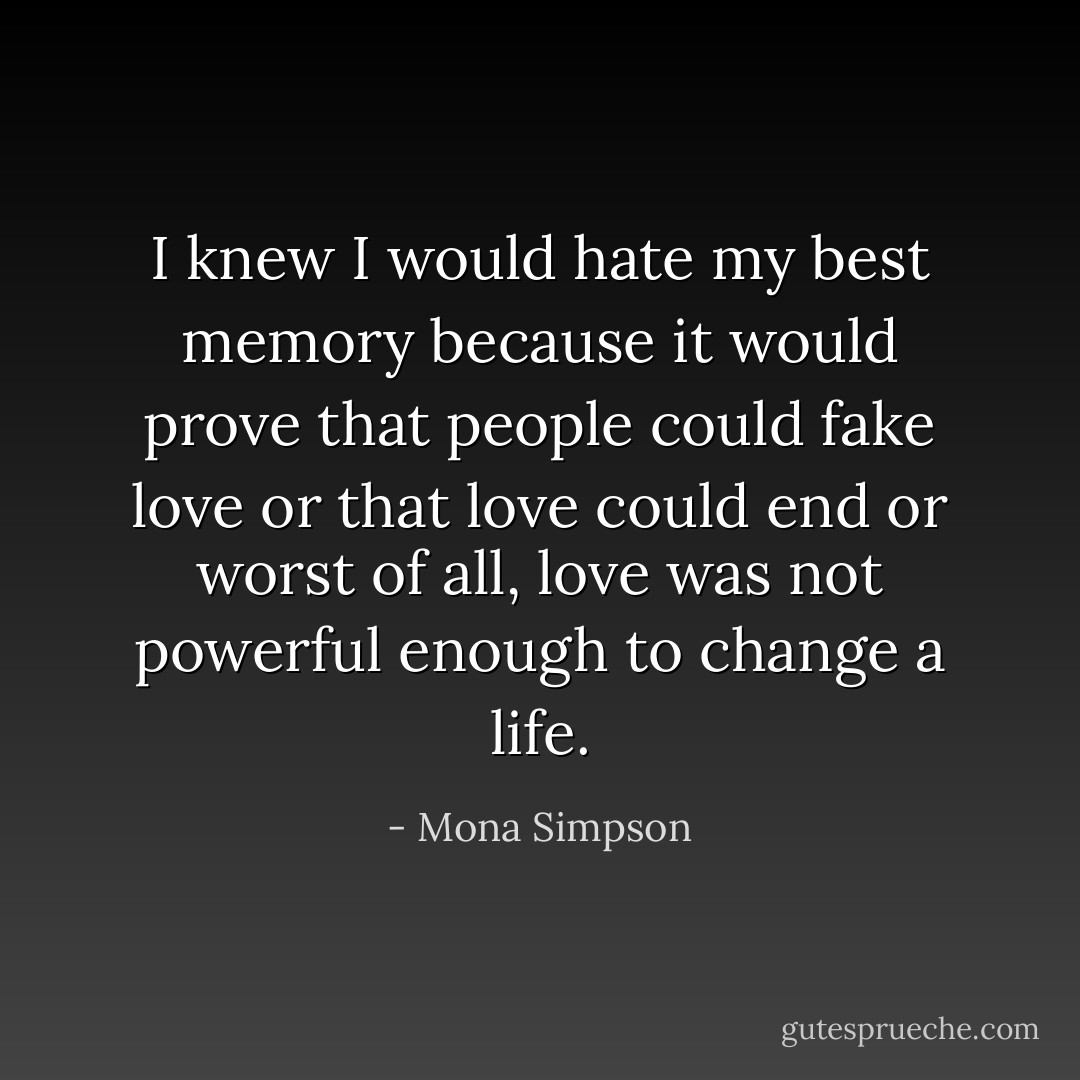 I knew I would hate my best memory because it would prove that people could fake love or that love could end or worst of all, love was not powerful enough to change a life. - Mona Simpson