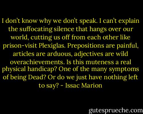 I don’t know why we don’t speak. I can’t explain the suffocating silence that hangs over our world, cutting us off from each other like prison-visit Plexiglas. Prepositions are painful, articles are arduous, adjectives are wild overachievements. Is this muteness a real physical handicap? One of the many symptoms of being Dead? Or do we just have nothing left to say? - Issac Marion