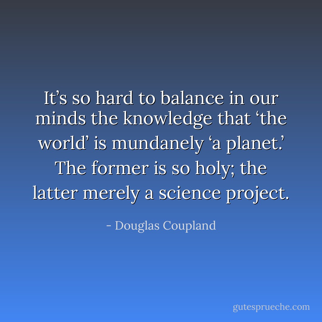 It’s so hard to balance in our minds the knowledge that ‘the world’ is mundanely ‘a planet.’ The former is so holy; the latter merely a science project. - Douglas Coupland