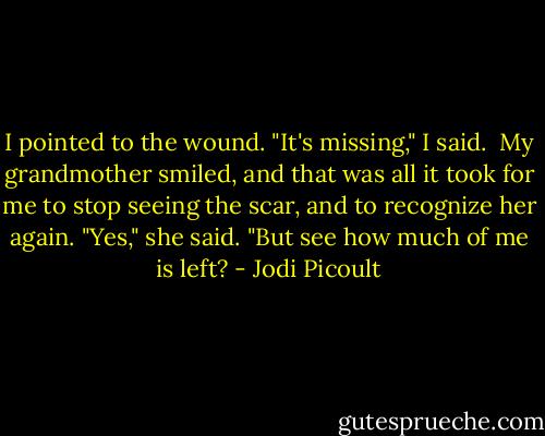 I pointed to the wound. "It's missing," I said.<br /><br />My grandmother smiled, and that was all it took for me to stop seeing the scar, and to recognize her again. "Yes," she said. "But see how much of me is left? - Jodi Picoult