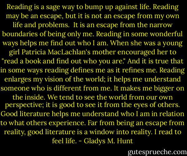 Reading is a sage way to bump up against life. Reading may be an escape, but it is not an escape from my own life and problems.  It is an escape from the narrow boundaries of being only me. Reading in some wonderful ways helps me find out who I am. When she was a young girl Patricia MacLachlan's mother encouraged her to "read a book and find out who you are." And it is true that in some ways reading defines me as it refines me. Reading enlarges my vision of the world; it helps me understand someone who is different from me. It makes me bigger on the inside. We tend to see the world from our own perspective; it is good to see it from the eyes of others. Good literature helps me understand who I am in relation to what others experience. Far from being an escape from reality, good literature is a window into reality. I read to feel life. - Gladys M. Hunt