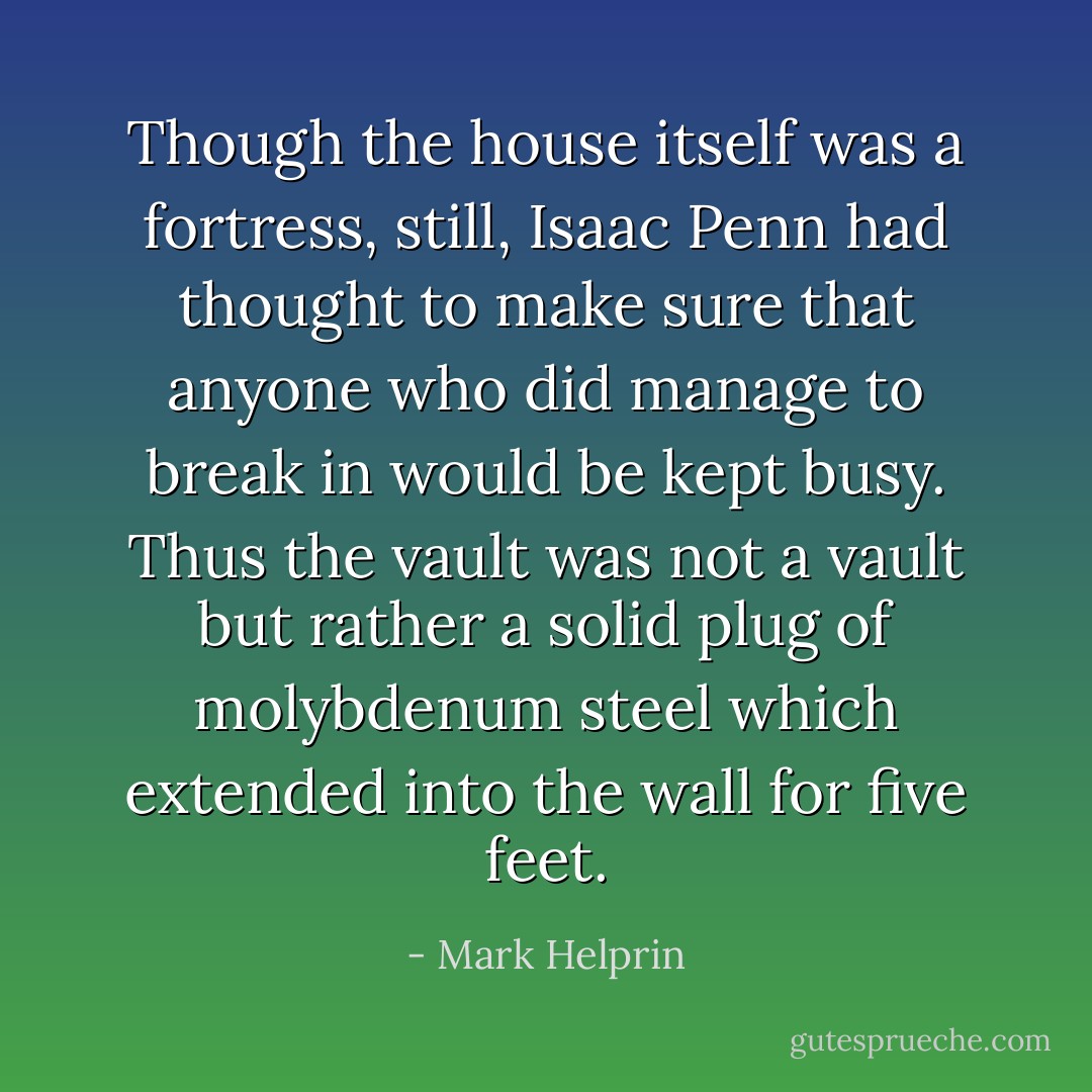 Though the house itself was a fortress, still, Isaac Penn had thought to make sure that anyone who did manage to break in would be kept busy. Thus the vault was not a vault but rather a solid plug of molybdenum steel which extended into the wall for five feet. - Mark Helprin