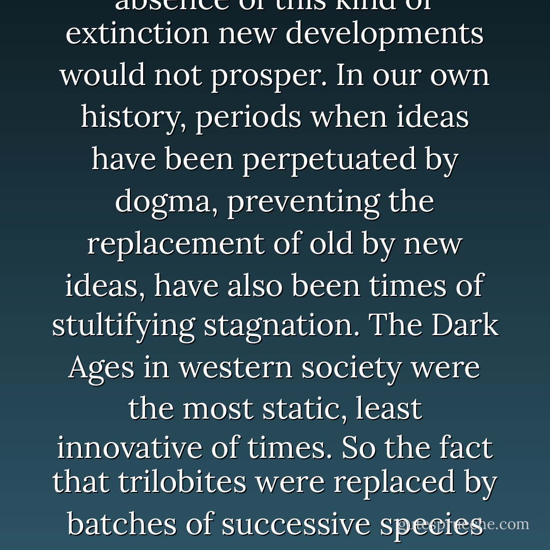 Without death there is little innovation. Extinction - death of a species - is part and parcel of evolutionary change. In the absence of this kind of extinction new developments would not prosper. In our own history, periods when ideas have been perpetuated by dogma, preventing the replacement of old by new ideas, have also been times of stultifying stagnation. The Dark Ages in western society were the most static, least innovative of times. So the fact that trilobites were replaced by batches of successive species through their long history was a testimony to their evolutionary vigour. - Richard Fortey