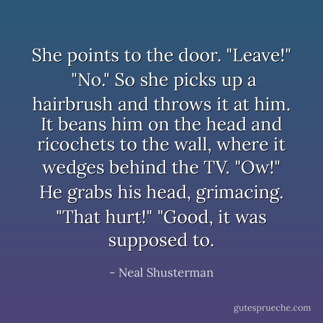 She points to the door. "Leave!" <br />"No." So she picks up a hairbrush and throws it at him. It beans him on the head and ricochets to the wall, where it wedges behind the TV.<br />"Ow!" He grabs his head, grimacing. "That hurt!"<br />"Good, it was supposed to. - Neal Shusterman