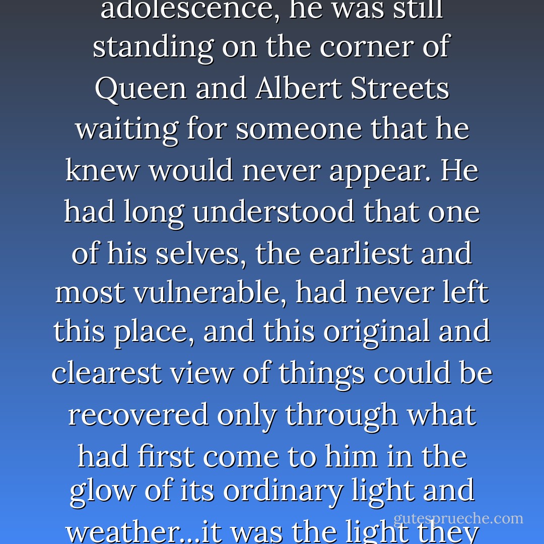 What drew him back was something altogether more personal, to a history where, in the pain and longing of adolescence, he was still standing on the corner of Queen and Albert Streets waiting for someone that he knew would never appear. He had long understood that one of his selves, the earliest and most vulnerable, had never left this place, and this original and clearest view of things could be recovered only through what had first come to him in the glow of its ordinary light and weather...it was the light they appeared in that was the point, and that at least had not changed. - David Malouf